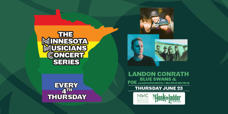 Minnesota Music Coalition & The Hook and Ladder Presents The Minnesota Musicians Concert Series Every 4th Thursday Thursday, June 23 Landon Conrath, Blue Swans, & Foe (Pride Event) -- featuring Lauren Roseberry + She Rock She Rock The Hook and Ladder Theater Doors 6:30pm :: Music 7:00pm :: 21+ $5 EARLY / $10 ADV / $15 DOS