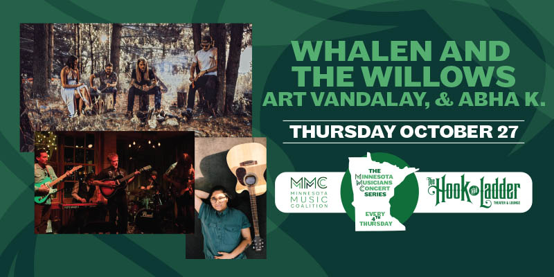 The Minnesota Musicians Concert Series Every 4th Thursday Thursday, October 27th Whalen and the Willows, Art Vandalay, & Abha K. The Hook and Ladder Theater Doors 7pm :: Music 7:30pm :: 21+ $5 EARLY / $10 ADV / $15 DOS