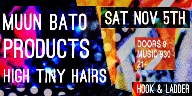 Muun Bato, Products, High Tiny Hairs Saturday November 5 The Hook and Ladder Theater Doors 9:00pm :: Music 9:30pm :: 21+ ----- General Admission * $10 ADV / $15 DOS * Does not include fees