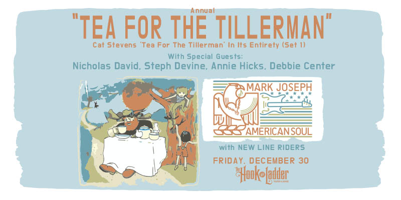 Mark Joseph's Annual 'Tea For The Tillerman' Concert with guests New Line Riders Featuring special guests: Nicholas David - Keys (The Voice) Steph Devine - Vocals - (American Soul / Momentary Lapse of Floyd) Annie Hicks - Vocals - (The Jones Gang) Debbie Center - Piano (Terrapin Brothers) Friday, December 30 at The Hook and Ladder Theater Doors 7pm :: Music 7:30pm :: 21+ Reserved Seats: $25/20