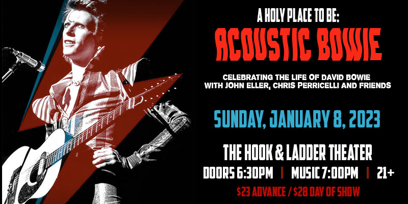 A Holy Place To Be: Acoustic Bowie Celebrating The Life Of David Bowie with John Eller, Chris Perricelli and Friends Sunday, January 8, 2023 The Hook & Ladder Theater Doors 6:30pm :: Music 7:00pm :: 21+ $23 Advance / $28 Day of Show / $38 VIP Reserved Seating (First Four Rows)