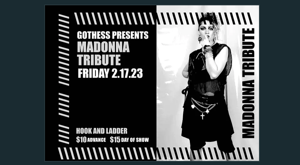 Gothess Presents: Madonna Tribute Celebrating all decades of Madonna + danceable favorites + goth / new wave classics DJ HAUNTS BY: DJ Q (Gothess B-DAY DJ) + guest DJs Friday February 17 The Hook and Ladder Theater Doors 9:00pm :: Music 9:00pm :: 21+ General Admission * $10 ADV / $15 DOS
