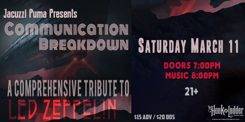 Jacuzzi Puma Presents Communication Breakdown A Comprehensive Tribute to Led Zeppelin Saturday March 11 The Hook and Ladder Theater Doors 7:00pm :: Music 8:00pm :: 21+ General Admission $15 ADV / $20 DOS NO REFUNDS