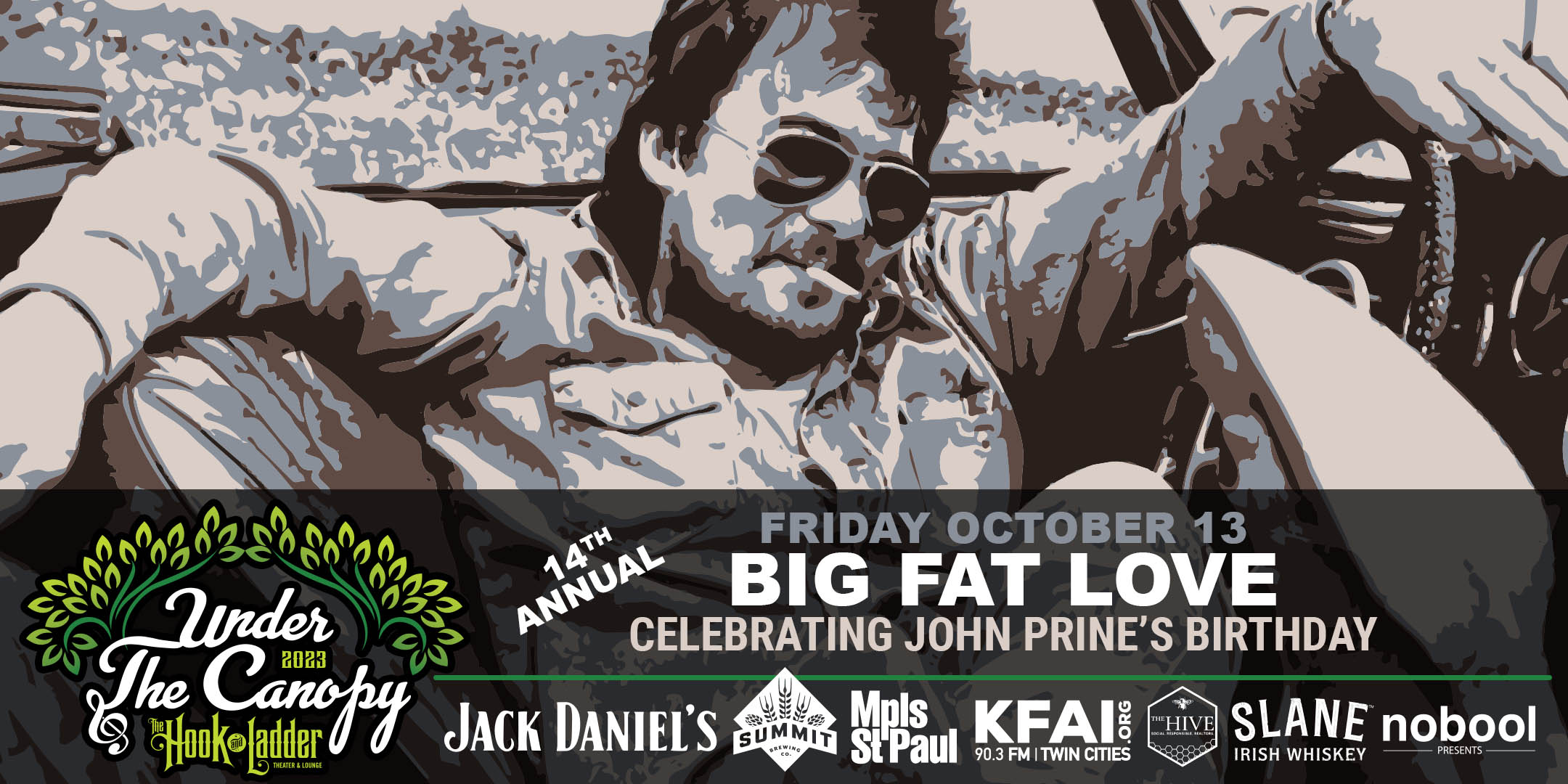 14th Annual Big Fat Love: Celebrating John Prine’s Birthday Friday, October 13, 2023 Under The Canopy at The Hook and Ladder Theater "An Urban Outdoor Summer Concert Series" Doors 6:00pm :: Music 7:00pm :: 21+ Reserved Seats: $20 GA: $15 ADV / $20 DOS *Does not include Fees
