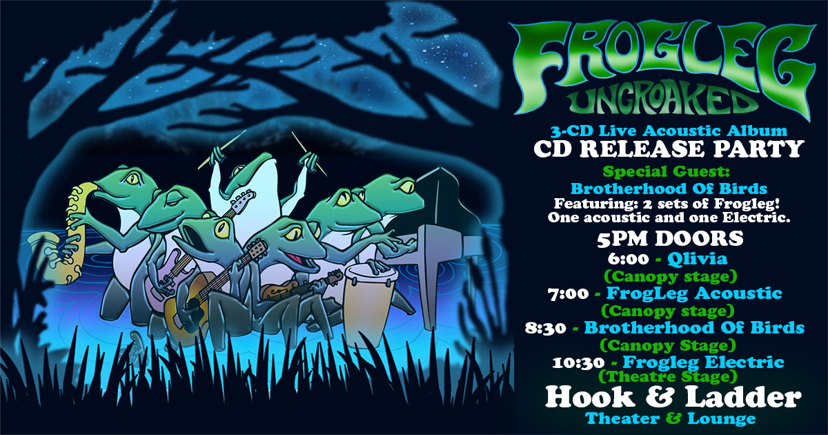 FROGLEG with guests Brotherhood of Birds, & Qlivia 'Uncroaked' 3-CD Live Acoustic Album Release Party! 2 Sets of Frogleg - 1 Acoustic (Outdoors) & 1 Electric (Late Night) Saturday, July 29 Under The Canopy at The Hook and Ladder Theater "An Urban Outdoor Summer Concert Series" Doors 5:00pm :: Music 6:00pm :: 21+ GA: $20 EARLY / $25 ADV / $30 DOS