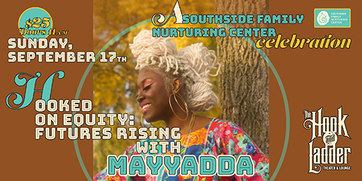 Hooked on Equity: Futures Rising with Mayyadda - a Southside Family Nurturing Center Celebration! Sunday, September 17 The Hook and Ladder Theater Doors 11:00am :: Program 12:00pm GA: $25 ADV / $30 DOS *Does not include Fees