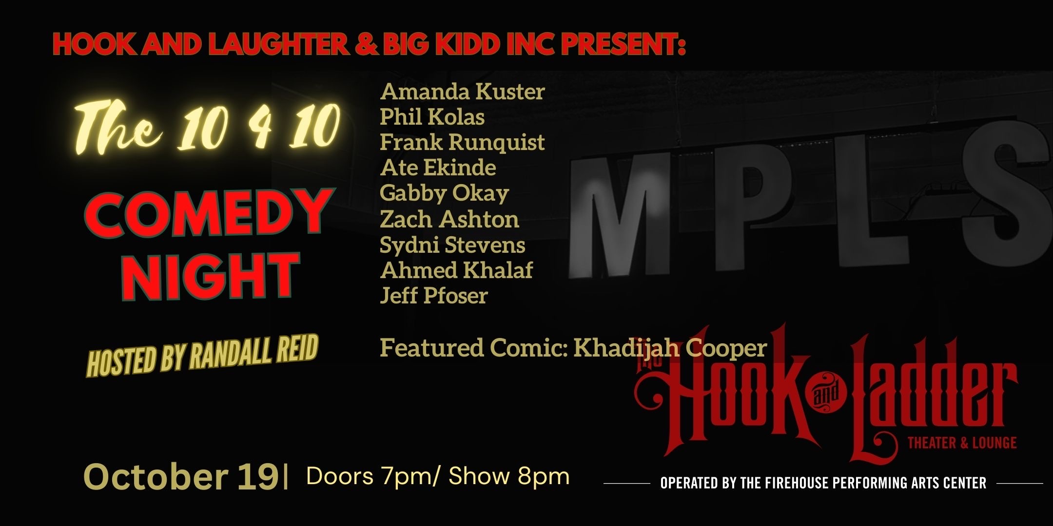 Hook and Laughter and BIGG KIDD INC Present: 'The 10 4 10 Comedy Night' with Amanda Kuster, Phil Kolas, Franky Runquist, Ate Ekinde, Gabby Okay, Zach Ashton, Sydni Stephens, Ahmed Khalaf, Jeff Pfoser, and featured comic, Khadijah Cooper! Thursday, October 19 The Hook and Ladder Theater Doors 7:00pm :: Music 8:00pm :: 21+ ----- GA Seat: $25* Standing Room Only (SRO): $10 ADV / $15 DOS Hook and Laughter and BIGG KIDD INC Present: 'The 10 4 10 Comedy Night' with Amanda Kuster, Phil Kolas, Franky Runquist, Ate Ekinde, Gabby Okay, Zach Ashton, Sydni Stephens, Ahmed Khalaf, Jeff Pfoser, and featured comic, Khadijah Cooper! Thursday, October 19 The Hook and Ladder Theater Doors 7:00pm :: Music 8:00pm :: 21+ GA Seat: $25* Standing Room Only (SRO): $10 ADV / $15 DOS *Seating Available On A First-come First-served Basis