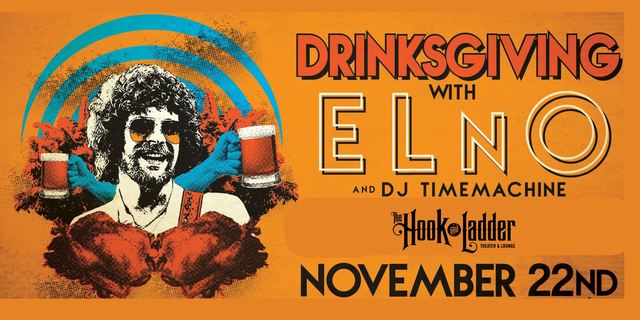 Drinksgiving with ELnO + DJ TimeMachine Wednesday November 22 The Hook and Ladder Theater Doors 7:00pm :: Music 7:30pm :: 21+ Reserved Seats (Limited): $36 General Admission*: $25 ADV / $32 DOS *Does not include fees NO REFUNDS
