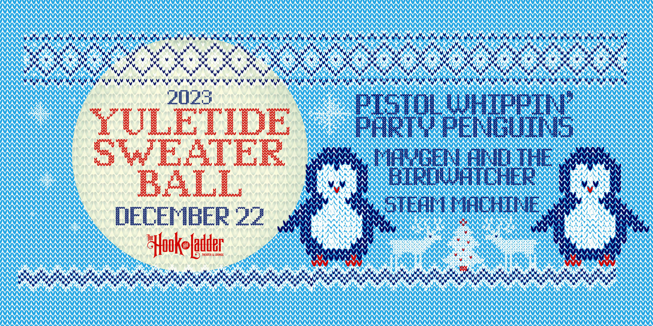 Yuletide Sweater Ball Pistol Whippin' Party Penguins with guests Maygen & the Birdwatcher, & Steam Machine Friday, December 22, 2022 The Hook and Ladder Theater Doors 7:30pm :: Music 8:00pm :: 21+ General Admission*: $15 EARLY / $20 ADV / $25 DOS *Does not include fees NO REFUNDS