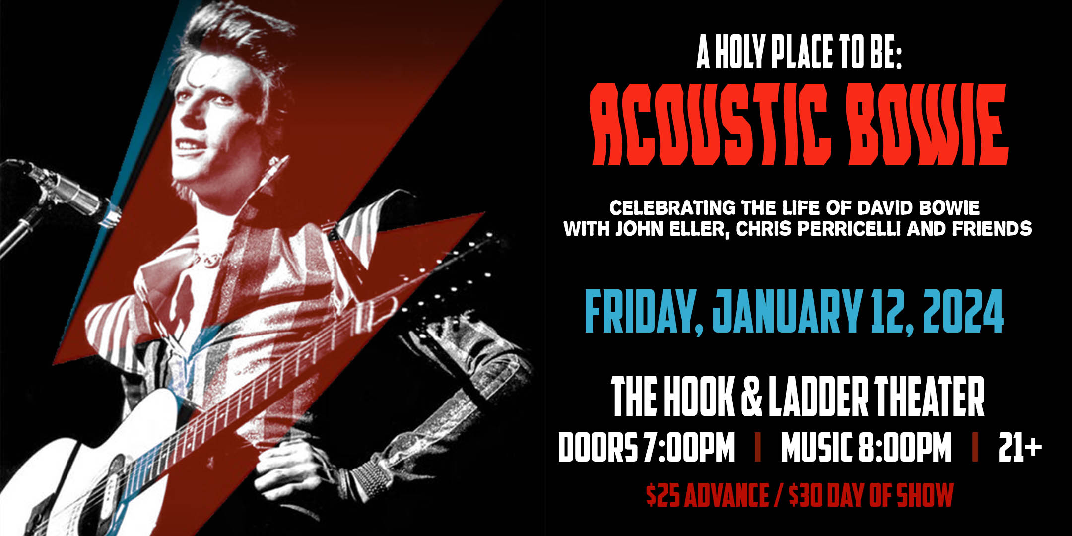 A Holy Place To Be: Acoustic Bowie Celebrating The Life Of David Bowie with John Eller, Chris Perricelli and Friends Friday, January 12, 2024 The Hook & Ladder Theater Doors 7:00pm :: Music 8:00pm :: 21+ VIP Reserved Seating: $38 General Admission: $25 ADV / $30 DOS