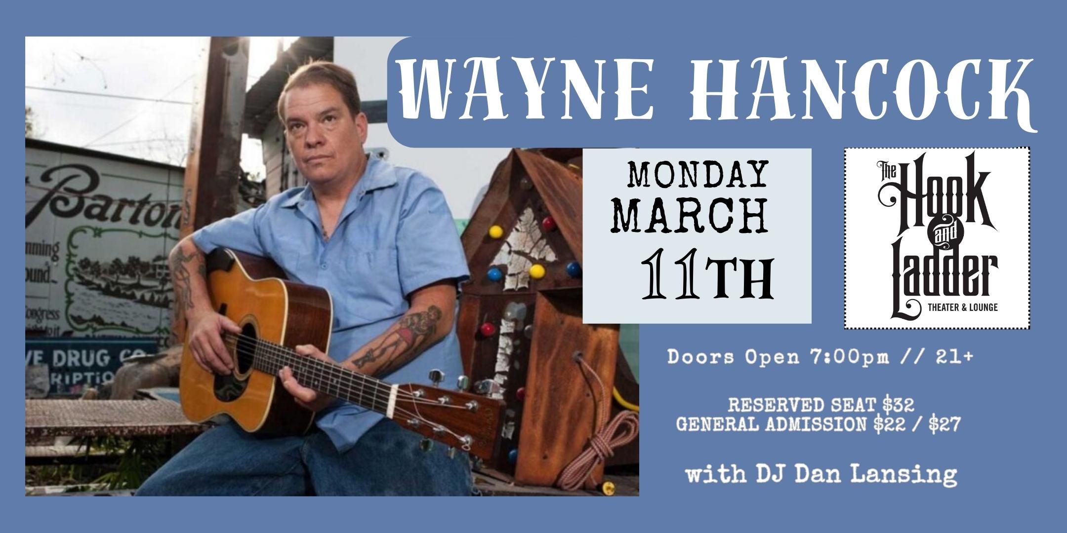 An Evening with Wayne Hancock + DJ Dan Lansing spinning vinyl Monday, March 11 The Hook and Ladder Theater Doors 7:00pm :: Music 7:30pm :: 21+ RESERVED SEAT $32 GENERAL ADMISSION $22 ADV / $27 DOS NO REFUNDS Tickets On-Sale NOW