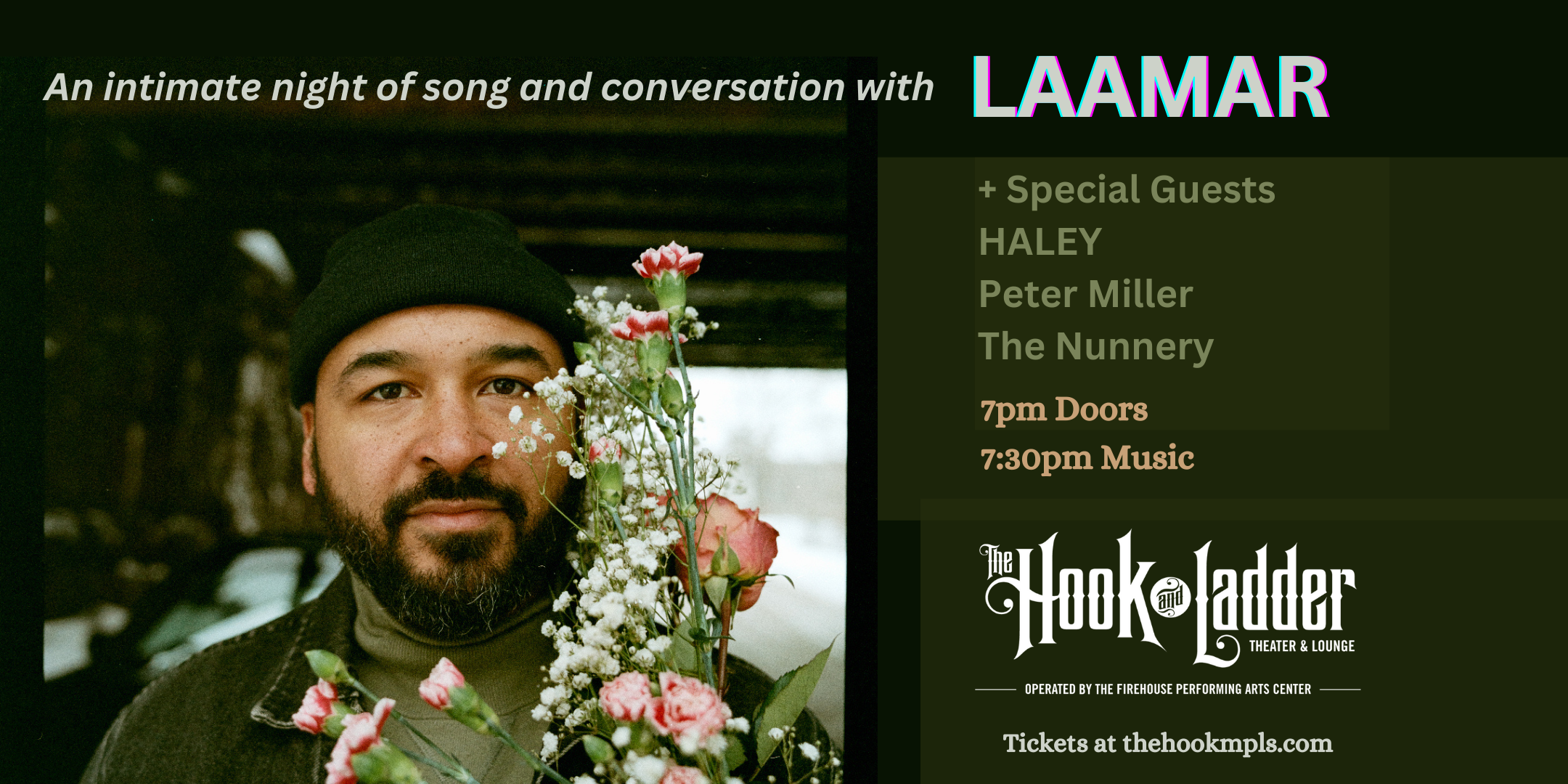 An Intimate Night of Song & Conversation with LAAMAR with special guests HALEY, Peter Miller, and The Nunnery Thursday, February 22 The Mission Room at Hook and Ladder Theater Doors 7:00pm :: Music 7:30pm :: 21+ GA Seat: $25* Standing Room Only (SRO): $15 ADV / $20 DOS *Seating Available On A First-come First-served Basis