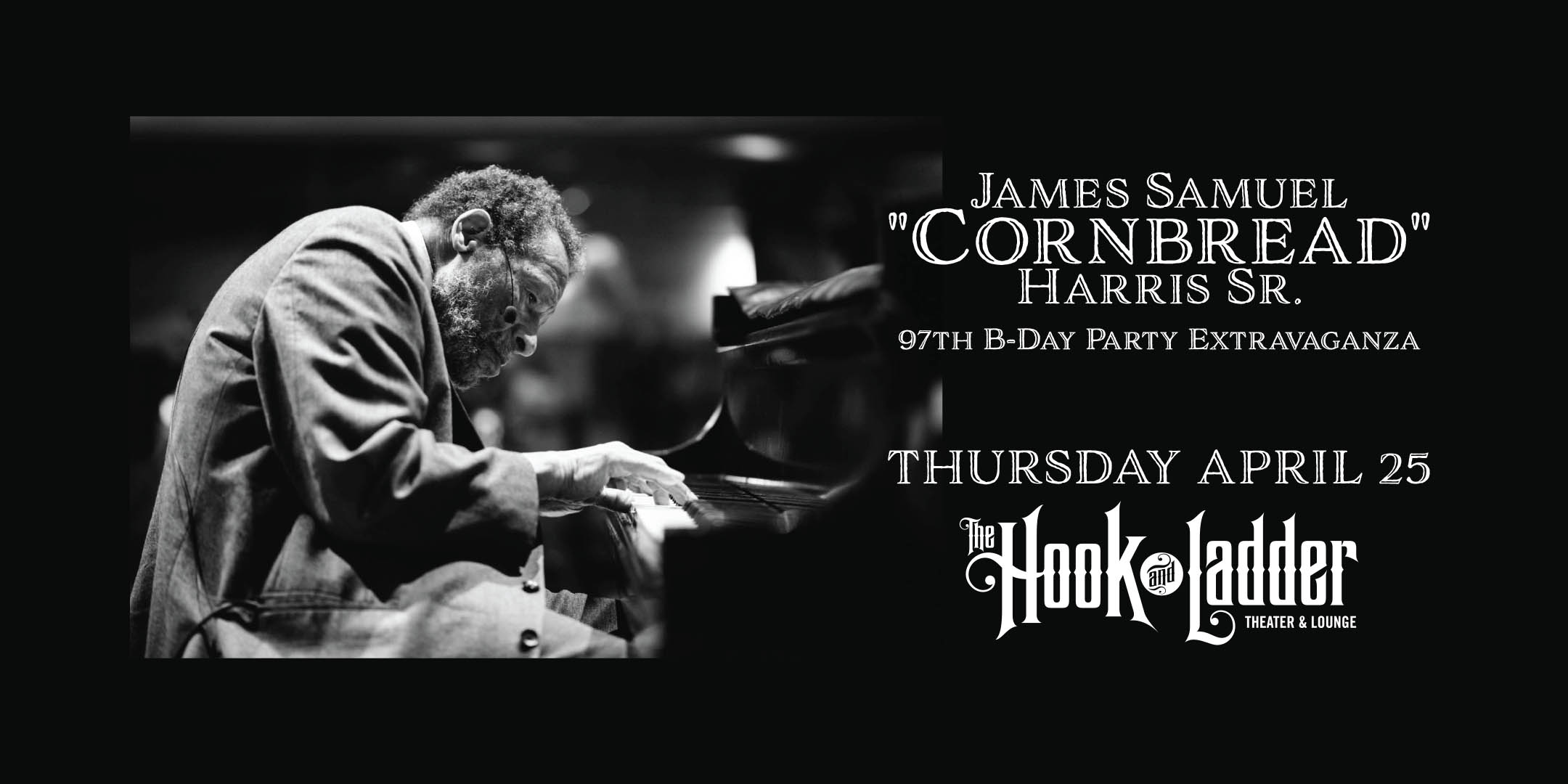 Roots, Rock, Deep Blues Presents James Samuel "Cornbread" Harris Sr. Cornbread's 97th B-Day Party Extravaganza Thursday, April 25 The Hook and Ladder Theater Doors 6:00pm :: Music 7:00pm :: 21+ Reserved Seats: $25 GA: $15 ADV / $20 DOS