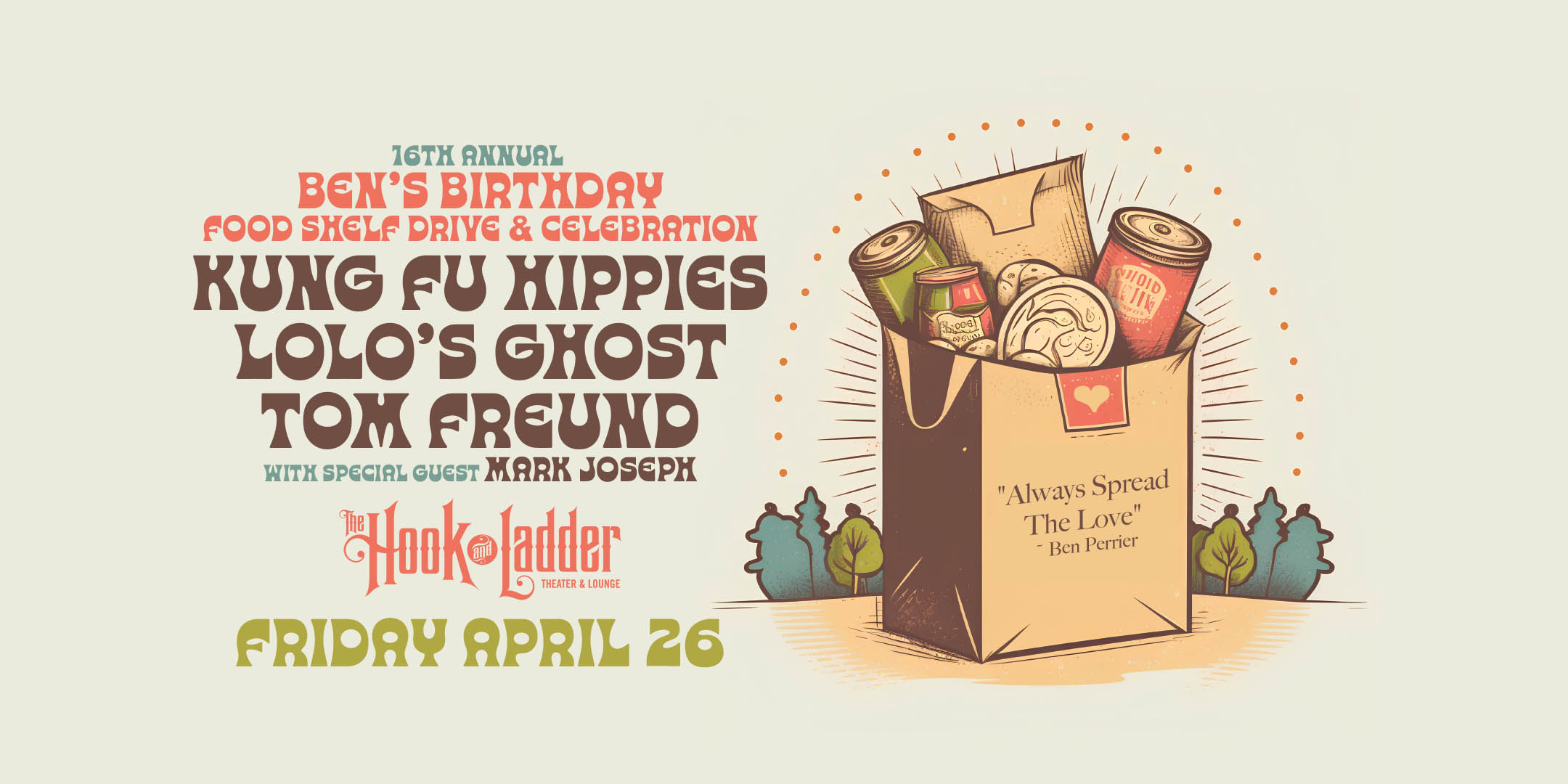 16th Annual Ben’s B-Day Food Shelf Drive & Celebration Kung Fu Hippies / Lolo's Ghost / Tom Freund with special guest Mark Joseph Friday, April 26 The Hook and Ladder Theater Doors 7:30pm :: Music 8:00pm :: 21+ General Admission*: $12 Early / $16 Advance / $22 Day of Show *$1 from every ticket sale will be donated to the food shelf. Cash & Food Donations Accepted.