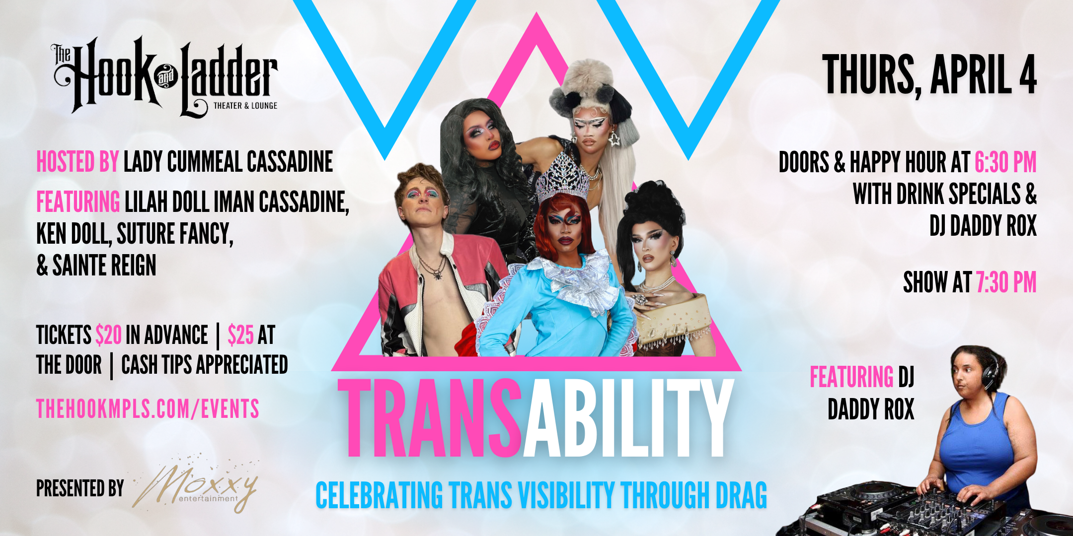 Presented by Moxxy Entertainment TransAbility Celebrating Trans Visibility Through Drag Featuring Lilah Doll Iman Cassadine, Ken Doll, Suture Fancy, & Sainte Reign Hosted by Lady Cummeal Cassadine Featuring DJ Daddy Rox Thursday, April 4 The Hook and Ladder Theater Doors/ Drinks/DJ 6:30pm :: Show 7:30pm :: 21+ General Admission*: $20 Advance / $25 Day of Show Cash Tips Appreciated