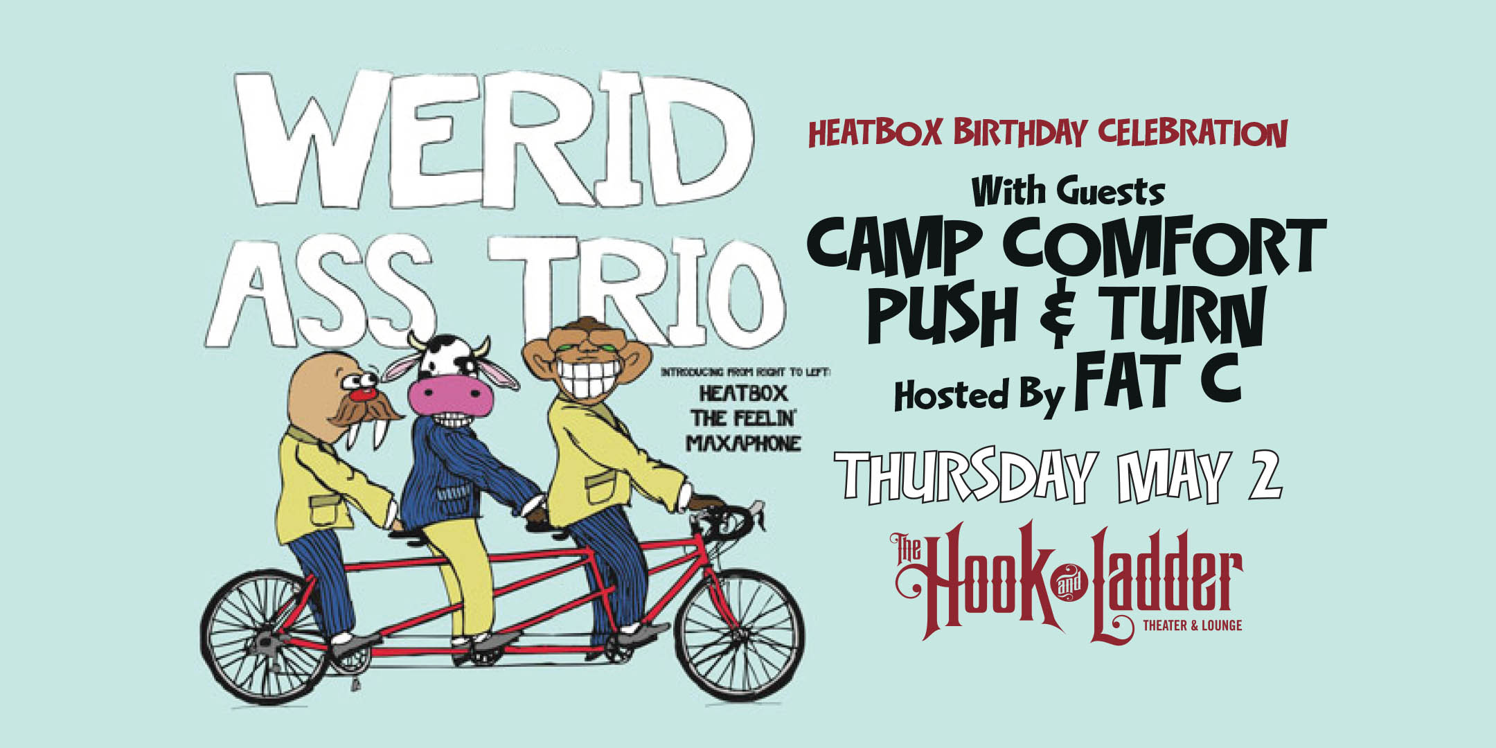 Heatbox Birthday Celebration Werid Ass Trio (Heatbox, Maxaphone, Nicholas David) with guests Camp Comfort, Push & Turn and Hosted by Fat C Thursday May 2 The Hook and Ladder Theater Doors 7:00pm :: Music 7:30pm :: 21+ General Admission: $12 EARLY / $15 ADV / $20 DOS
