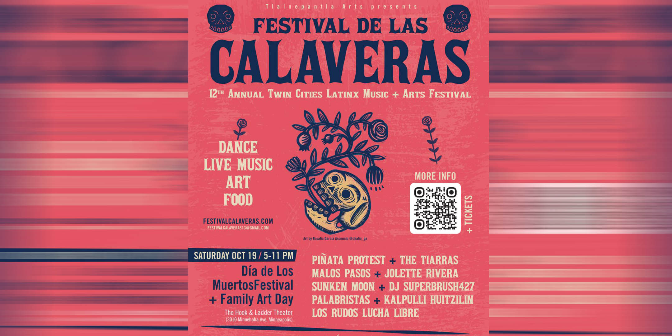 Tlalnepantla Arts presents 12th Annual Festival de las Calaveras: Twin Cities Latinx Music + Arts Festival 12o Festival de las Calaveras: Celebración comunitaria del Día de los Muertos Dia de los Muertos Festival + Family Art Day Saturday, Oct 19 | 5 pm - 11 pm with Family Art Activities 5 – 8 pm Festival del Dia de los Muertos + Dia de Arte Familiar con actividades de arte de 5 – 8 pm The Hook & Ladder Theater 3010 Minnehaha Ave, Minneapolis @thehookmpls ALL AGES | Para todas las edades Advance $10 | Door $15 Youth ages 4 to 12 (with school ID) and elders 65+: $5 Children 3 and younger: Free entry