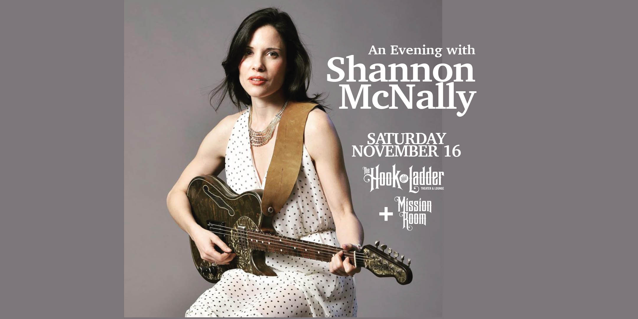 An Evening with Shannon McNally Saturday, November 16 The Mission Room at The Hook and Ladder Theater Doors 7:30pm :: Music 8:30pm :: 21+ General Seating: $24 Standing Room Only (SRO): $18 ADV / $24 DOS NO REFUNDS