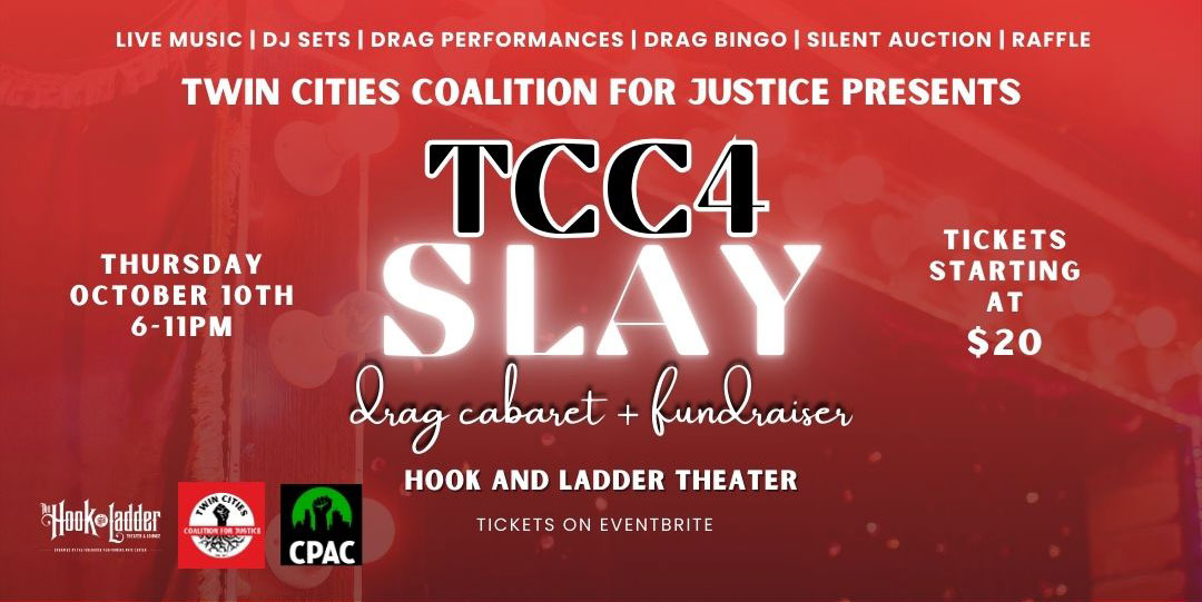 Twin Cities Coalition For Justice Presents TCC4 SLAY - Drag Cabaret & Fundraiser Thursday, October 10 The Hook and Ladder Theater Doors 6:00pm :: 21+ General Admission: $20 ADV / $25 DOS General Admission + BINGO Card + Drink: $25 Additional BINGO Cards available to purchase day of show!