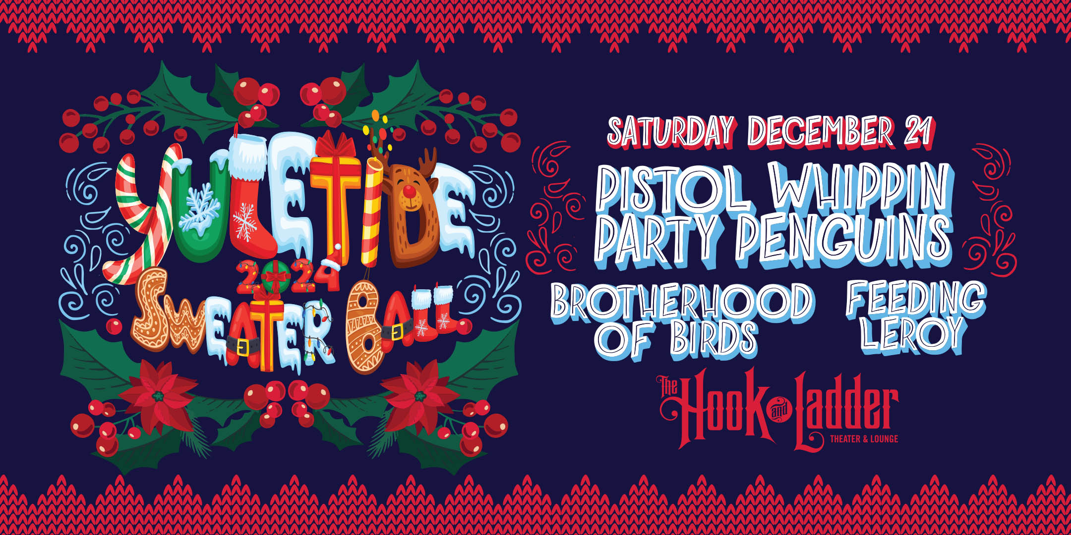 Yuletide Sweater Ball Featuring Pistol Whippin' Party Penguins with special guests Brotherhood of Birds & Feeding Leroy Saturday, December 21 The Hook and Ladder Theater Doors 7:30pm :: Music 8:00pm :: 21+ General Admission*: $20 ADV / $25 DOS *Does not include fees NO REFUNDS