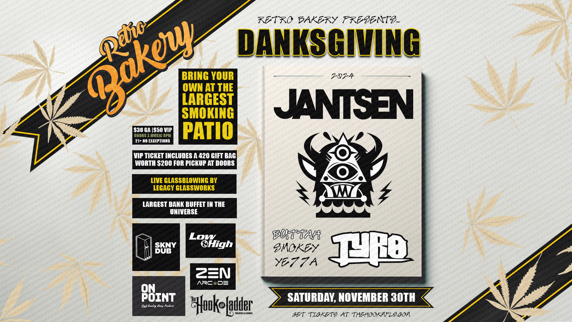 Retro Bakery presents DANKSGIVING JANTSEN TYRO with BUTTAH, SMOKEY, YE77A Saturday, November 30 The Hook and Ladder Theater Doors/Music 8:00pm 'till Late Night :: 21+ GA: $30 ADV / $40 DOS VIP: $50 ADV / $60 DOS NO REFUNDS