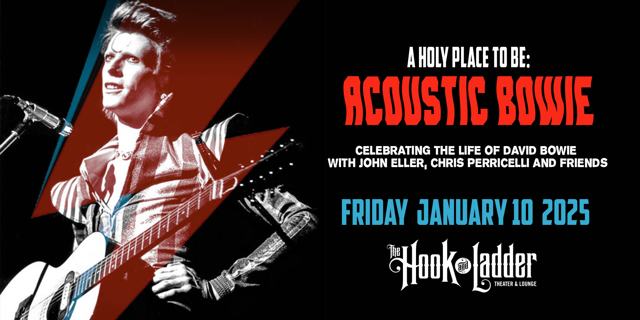 A Holy Place To Be: Acoustic Bowie Celebrating The Life Of David Bowie with John Eller, Chris Perricelli and Friends Friday, January 10, 2025 The Hook & Ladder Theater Doors 7:00pm :: Music 8:00pm :: 21+ VIP Reserved Seating: $38 General Admission: $25 ADV / $30 DOS